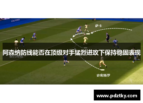 阿森纳防线能否在顶级对手猛烈进攻下保持稳固表现
